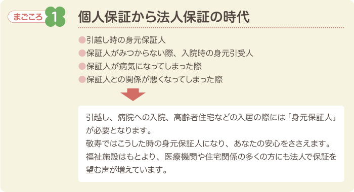 まごころ1　個人保証から法人保証の時代　●引越し時の身元保証人●保証人がみつからない際、入院時の身元引受人●保証人が病気になってしまった際●保証人との関係が悪くなってしまった際　引越し、病院への入院、高齢者住宅などの入居の際には「身元保証人」が必要となります。敬寿ではこうした時の身元保証人になり、あなたの安心をささえます。福祉施設はもとより、医療機関や住宅関係の多くの方にも法人で保証を望む声が増えています