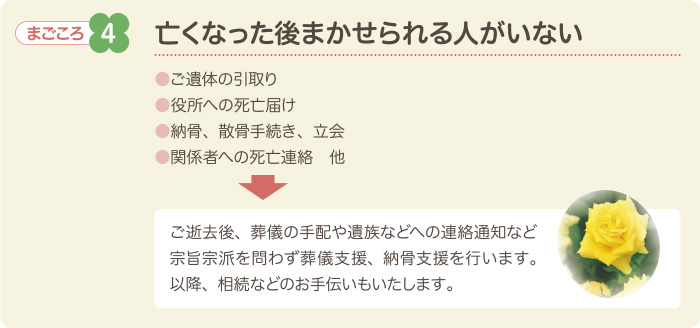 まごころ4　亡くなった後まかせられる人がいない　●ご遺体の引取り●役所への死亡届け●納骨、散骨手続き、立会●関係者への死亡連絡　他　ご逝去後、葬儀の手配や遺族などへの連絡通知など宗旨宗派を問わず葬儀支援、納骨支援を行います。以降、相続などのお手伝いもいたします